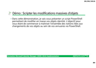 29/09/2016
89
Formation Microsoft Identity Manager (MIM) 2016 Implémentation alphorm.com™©
Démo : Scripter les modifications massives d’objets
• Dans cette démonstration, je vais vous présenter un script PowerShell
permettant de modifier en masse vos objets identité. L’objectif pour
vous étant de commencer à maitriser l’ensemble des notions liées aux
changements de vos objets au sein de vos annuaires via PowerShell.
 