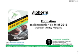 29/09/2016
1
Formation Microsoft Identity Manager (MIM) 2016 Implémentation alphorm.com™©
Site : http://www.alphorm.com
Blog : http://blog.alphorm.com
Emmanuel VINAZZA
Formateur et Consultant indépendant
en Systèmes et Messagerie
Certifications : MCT, MCTS, MSCE
Formation
Implémentation de MIM 2016
(Microsoft Identity Manager)
 