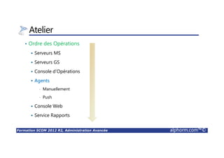 Formation SCOM 2012 R2, Administration Avancée alphorm.com™©
Atelier
• Ordre des Opérations
Serveurs MS
Serveurs GS
Console d’Opérations
Agents
• Manuellement
• Push
Console Web
Service Rapports
 