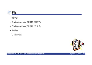 Formation SCOM 2012 R2, Administration Avancée alphorm.com™©
Plan
• Qu’est-ce que SCOM ?
• Préparation de l’environnement pour SCOM 2012 R2
• Installation de la Solution SCOM 2012 R2
• Configuration de la Solution SCOM 2012 R2
• Administration de la Solution SCOM 2012 R2
• Exploitation de la Solution SCOM 2012 R2
• Rapports
• Vues Applicatives
 