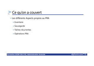 Formation SCOM 2012 R2, Administration Avancée alphorm.com™©
Ce qu’on a couvert
• Les différents Aspects propres au PRA
Inventaire
Sauvegarde
Tâches récurrentes
Opérations PRA
 