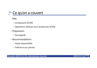 Formation SCOM 2012 R2, Administration Avancée alphorm.com™©
Ce qu’on a couvert
• PRA
Composants SCOM
Opérations relatives aux Composants SCOM
• Préparation
Sauvegarde
• Recommandations
Haute disponibilité
Tolérance aux pannes
 