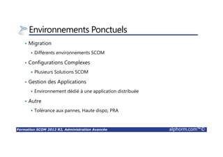 Formation SCOM 2012 R2, Administration Avancée alphorm.com™©
Environnements Ponctuels
• Migration
Différents environnements SCOM
• Configurations Complexes
Plusieurs Solutions SCOM
• Gestion des Applications
Environnement dédié à une application distribuée
• Autre
Tolérance aux pannes, Haute dispo, PRA
 