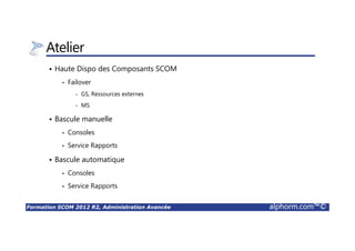 Formation SCOM 2012 R2, Administration Avancée alphorm.com™©
Atelier
Haute Dispo des Composants SCOM
• Failover
- GS, Ressources externes
- MS
Bascule manuelle
• Consoles
• Service Rapports
Bascule automatique
• Consoles
• Service Rapports
 