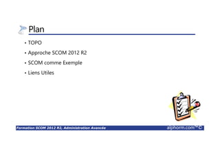 Formation SCOM 2012 R2, Administration Avancée alphorm.com™©
Plan
• TOPO
• Approche SCOM 2012 R2
• SCOM comme Exemple
• Liens Utiles
 