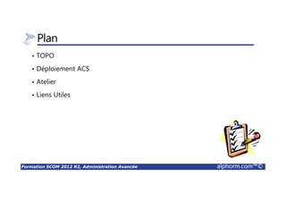 Formation SCOM 2012 R2, Administration Avancée alphorm.com™©
Plan
• TOPO
• Déploiement ACS
• Atelier
• Liens Utiles
 