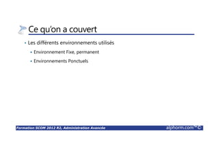 Formation SCOM 2012 R2, Administration Avancée alphorm.com™©
Ce qu’on a couvert
• Les différents environnements utilisés
Environnement Fixe, permanent
Environnements Ponctuels
 