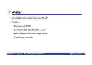 Formation SCOM 2012 R2, Administration Avancée alphorm.com™©
Atelier
• Description des deux Solutions SCOM
• Pratique
Partage de la DWH
Connexion des deux Solutions SCOM
Utilisation de la Console d’Opérations
Surveillance mutuelle
 