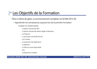 Formation SCOM 2012 R2, Administration Avancée alphorm.com™©
Les Objectifs de la Formation
• Être à même de gérer un environnement complexe via SCOM 2012 R2
Approfondir les connaissances acquises lors de la première Formation
• Focaliser sur certains points:
- La gestion avancée des MPs
- La gestion Avancée des Alertes, Règles et Moniteurs
- Les Rapports
- La sécurisation de SCOM 2012 R2
- Les Consoles
- La Supervision des Applications
- La Migration
- Le PRA et la haute Disponibilité
- ACS
- Configuration Complexe
 