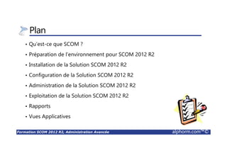 Formation SCOM 2012 R2, Administration Avancée alphorm.com™©
Plan
• Qu’est-ce que SCOM ?
• Préparation de l’environnement pour SCOM 2012 R2
• Installation de la Solution SCOM 2012 R2
• Configuration de la Solution SCOM 2012 R2
• Administration de la Solution SCOM 2012 R2
• Exploitation de la Solution SCOM 2012 R2
• Rapports
• Vues Applicatives
 