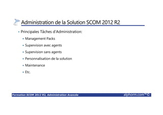 Formation SCOM 2012 R2, Administration Avancée alphorm.com™©
Administration de la Solution SCOM 2012 R2
• Principales Tâches d’Administration:
Management Packs
Supervision avec agents
Supervision sans agents
Personnalisation de la solution
Maintenance
Etc.
 