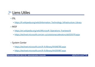 Formation SCOM 2012 R2, Administration Avancée alphorm.com™©
Liens Utiles
• ITIL
https://fr.wikipedia.org/wiki/Information_Technology_Infrastructure_Library
• MOF
https://en.wikipedia.org/wiki/Microsoft_Operations_Framework
https://technet.microsoft.com/en-us/solutionaccelerators/dd320379.aspx
• System Center
https://technet.microsoft.com/fr-fr/library/hh546785.aspx
https://technet.microsoft.com/fr-fr/library/hh205987.aspx
 
