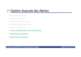 Formation SCOM 2012 R2, Administration Avancée alphorm.com™©
Gestion Avancée des Alertes
• Production des Alertes
• Affichage des Alertes
• Différentes Sources d’Alertes
• États de Résolution des Alertes
• Fermeture des Alertes
• Tâches de Diagnostic et de Récupération
• Exploitation des Alertes
• Bases de connaissances
 
