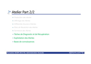 Formation SCOM 2012 R2, Administration Avancée alphorm.com™©
Atelier Part 2/2
Production des Alertes
Affichage des Alertes
Différentes Sources d’Alertes
États de Résolution des Alertes
Fermeture des Alertes
Tâches de Diagnostic et de Récupération
Exploitation des Alertes
Bases de connaissances
 