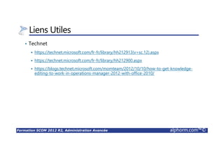 Formation SCOM 2012 R2, Administration Avancée alphorm.com™©
Liens Utiles
• Technet
https://technet.microsoft.com/fr-fr/library/hh212913(v=sc.12).aspx
https://technet.microsoft.com/fr-fr/library/hh212900.aspx
https://blogs.technet.microsoft.com/momteam/2012/10/10/how-to-get-knowledge-
editing-to-work-in-operations-manager-2012-with-office-2010/
 