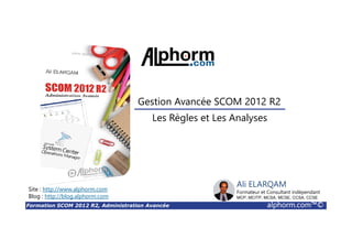 Formation SCOM 2012 R2, Administration Avancée alphorm.com™©
Ali ELARQAM
Formateur et Consultant indépendant
MCP, MCITP, MCSA, MCSE, CCSA, CCSE
Les Règles et Les Analyses
Gestion Avancée SCOM 2012 R2
Site : http://www.alphorm.com
Blog : http://blog.alphorm.com
 