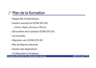 Formation SCOM 2012 R2, Administration Avancée alphorm.com™©
Plan de la formation
• Rappel des Fondamentaux
• Gestion avancée de SCOM 2012 R2
Alertes, Règles, Moniteurs, MPs etc.
• Sécurisation de la solution SCOM 2012 R2
• Les Consoles
• Migration vers SCOM 2012 R2
• Plan de Reprise d’Activité
• Gestion des Applications
• Configurations Complexes
 