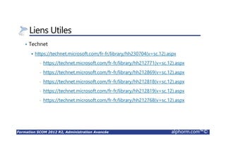 Formation SCOM 2012 R2, Administration Avancée alphorm.com™©
Liens Utiles
• Technet
https://technet.microsoft.com/fr-fr/library/hh230704(v=sc.12).aspx
• https://technet.microsoft.com/fr-fr/library/hh212771(v=sc.12).aspx
• https://technet.microsoft.com/fr-fr/library/hh212869(v=sc.12).aspx
• https://technet.microsoft.com/fr-fr/library/hh212818(v=sc.12).aspx
• https://technet.microsoft.com/fr-fr/library/hh212819(v=sc.12).aspx
• https://technet.microsoft.com/fr-fr/library/hh212768(v=sc.12).aspx
 