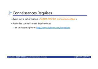Formation SCOM 2012 R2, Administration Avancée alphorm.com™©
Connaissances Requises
• Avoir suivie la Formation « SCOM 2012 R2, les fondamentaux »
• Avoir des connaissances équivalentes
Le catalogue Alphorm: http://www.alphorm.com/formations
 