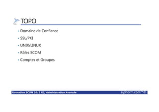 Formation SCOM 2012 R2, Administration Avancée alphorm.com™©
Environnements Ponctuels
• Migration
Différents environnements SCOM
• Configurations Complexes
Plusieurs Solutions SCOM
• Gestion des Applications
Environnement dédié à une application distribuée
• Autre
Tolérance aux pannes, Haute dispo, PRA
 