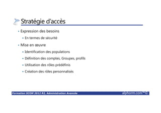 Formation SCOM 2012 R2, Administration Avancée alphorm.com™©
Stratégie d’accès
• Expression des besoins
En termes de sécurité
• Mise en œuvre
Identification des populations
Définition des comptes, Groupes, profils
Utilisation des rôles prédéfinis
Création des rôles personnalisés
 