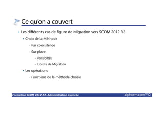 Formation SCOM 2012 R2, Administration Avancée alphorm.com™©
Ce qu’on a couvert
• Les différents cas de figure de Migration vers SCOM 2012 R2
Choix de la Méthode
• Par coexistence
• Sur place
- Possibiltés
- L’ordre de Migration
Les opérations
• Fonctions de la méthode choisie
 