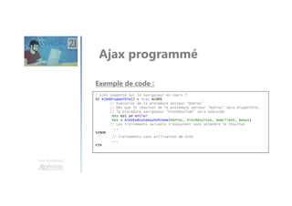 Une formation
Ajax programmé
/ AJAX supporté sur le navigateur en cours ?
SI AJAXDisponible() = Vrai ALORS
// Exécution de la procédure serveur "MaProc"
// Dès que le résultat de la procédure serveur "MaProc" sera disponible,
// la procédure navigateur "ProcRésultat" sera exécutée
Res est un entier
Res = AJAXExécuteAsynchrone(MaProc, ProcRésultat, NomClient, Bonus)
// Les traitements suivants s'exécutent sans attendre le résultat
...
SINON
// Traitements sans utilisation de AJAX
...
FIN
Exemple de code :
 