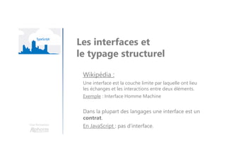 Une formation
Les interfaces et
le typage structurel
Wikipédia :
Une interface est la couche limite par laquelle ont lieu
les échanges et les interactions entre deux éléments.
Exemple : Interface Homme Machine
Dans la plupart des langages une interface est un
contrat.
En JavaScript : pas d’interface.
 