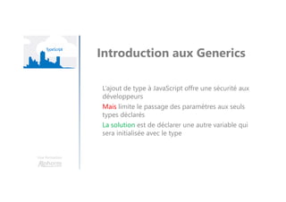 Une formation
Introduction aux Generics
L’ajout de type à JavaScript offre une sécurité aux
développeurs
Mais limite le passage des paramètres aux seuls
types déclarés
La solution est de déclarer une autre variable qui
sera initialisée avec le type
 