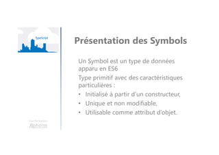 Une formation
Présentation des Symbols
Un Symbol est un type de données
apparu en ES6
Type primitif avec des caractéristiques
particulières :
• Initialisé à partir d’un constructeur,
• Unique et non modifiable,
• Utilisable comme attribut d’objet.
 