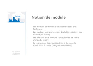 Une formation
Notion de module
Les modules permettent d’organiser du code plus
facilement
Les modules sont stockés dans des fichiers distincts (un
module par fichier)
Les relations entre modules sont spécifiées en terme
d’import / export
Le chargement des modules dépend du contexte
d’exécution du script (navigateur ou node.js)
 