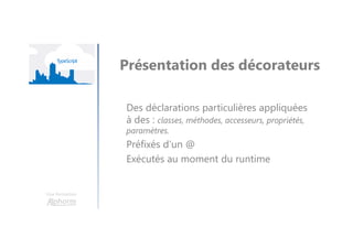 Une formation
Présentation des décorateurs
Des déclarations particulières appliquées
à des : classes, méthodes, accesseurs, propriétés,
paramètres.
Préfixés d’un @
Exécutés au moment du runtime
 