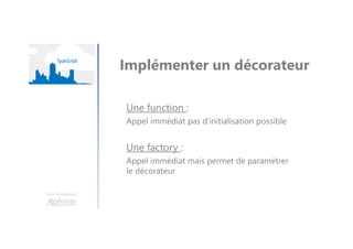 Une formation
Implémenter un décorateur
Une function :
Appel immédiat pas d’initialisation possible
Une factory :
Appel immédiat mais permet de paramétrer
le décorateur
 