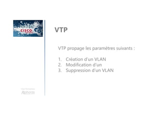Une formation
VTP
VTP propage les paramètres suivants :
1. Création d’un VLAN
2. Modification d’un
3. Suppression d’un VLAN
 