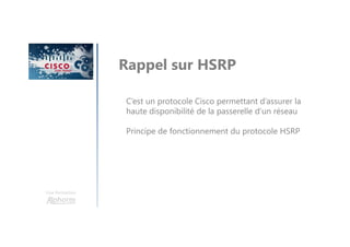 Une formation
Rappel sur HSRP
C’est un protocole Cisco permettant d’assurer la
haute disponibilité de la passerelle d’un réseau
Principe de fonctionnement du protocole HSRP
 