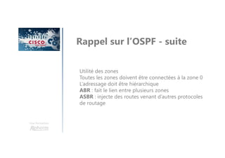 Une formation
Rappel sur l’OSPF - suite
Utilité des zones
Toutes les zones doivent être connectées à la zone 0
L’adressage doit être hiérarchique
ABR : fait le lien entre plusieurs zones
ASBR : injecte des routes venant d’autres protocoles
de routage
 
