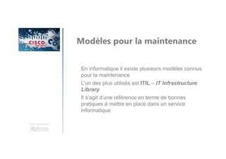 Une formation
Modèles pour la maintenance
En informatique il existe plusieurs modèles connus
pour la maintenance
L’un des plus utilisés est ITIL – IT Infrastructure
Library
Il s’agit d’une référence en terme de bonnes
pratiques à mettre en place dans un service
informatique
 