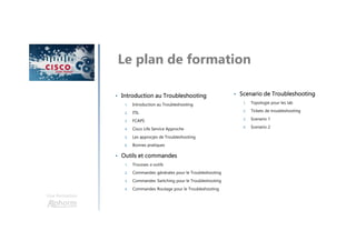 Une formation
Le plan de formation
• Introduction au Troubleshooting
1. Introduction au Troubleshooting
2. ITIL
3. FCAPS
4. Cisco Life Service Approche
5. Les approcjes de Troubleshooting
6. Bonnes pratiques
• Outils et commandes
1. Trousses a outils
2. Commandes générales pour le Troubleshooting
3. Commandes Switching pour le Troubleshooting
4. Commandes Routage pour le Troubleshooting
• Scenario de Troubleshooting
1. Topologie pour les lab
2. Tickets de troubleshooting
3. Scenario 1
4. Scenario 2
 