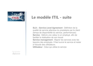 Une formation
Le modéle ITIL - suite
SLA – Service Level Agreement : Définition de la
qualité de service attendue du prestataire par le client
(temps de disponibilité du service, performances)
Service : Délivre une valeur à un employé, afin de
faciliter la réalisation de son travail
Service management : Aligner les services avec les
besoins des employés. Il faut suivre le service et rester
à l’écoute des utilisateurs.
Utilisateur : Celui qui utilise le service
 