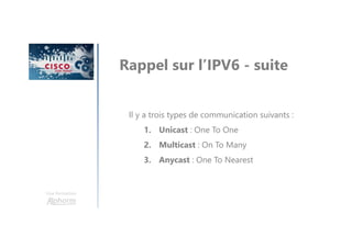 Une formation
Rappel sur l’IPV6 - suite
Il y a trois types de communication suivants :
1. Unicast : One To One
2. Multicast : On To Many
3. Anycast : One To Nearest
 