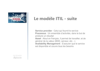 Une formation
Le modéle ITIL - suite
Service provider : Celui qui fournit le service
Processus : Un ensemble d’activités, dans le but de
produire un résultat
Asset : Atout en français, il permet de travailler, et de
générer de la valeur (BDD, serveur, etc…)
Availability Management : S’assurer que le service
est disponible et couvre tous les besoins
 