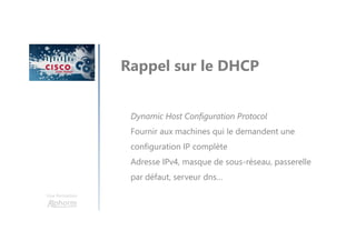 Une formation
Rappel sur le DHCP
Dynamic Host Configuration Protocol
Fournir aux machines qui le demandent une
configuration IP complète
Adresse IPv4, masque de sous-réseau, passerelle
par défaut, serveur dns…
 
