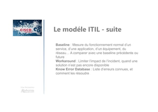 Une formation
Le modéle ITIL - suite
Baseline : Mesure du fonctionnement normal d’un
service, d’une application, d’un équipement, du
réseau… A comparer avec une baseline précédente ou
future
Workaround : Limiter l’impact de l’incident, quand une
solution n’est pas encore disponible
Know Error Database : Liste d’erreurs connues, et
comment les résoudre
 