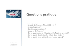 Une formation
Questions pratique
Le coût de l’examen Tshoot 300-135 ?
Le passing score ?
Combien de questions ?
La durée de l’examen?
Est-ce qu’on passe le Tshoot avant le Route et le Switch?
Est-ce que je dois traiter les tickets dans l’ordre ?
Est-ce que je peux utiliser la commande tracert?
 