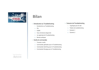 Une formation
Bilan
• Introduction au Troubleshooting
1. Introduction au Troubleshooting
2. ITIL
3. FCAPS
4. Cisco Life Service Approche
5. Les approcjes de Troubleshooting
6. Bonnes pratiques
• Outils et commandes
1. Trousses a outils
2. Commandes générales pour le Troubleshooting
3. Commandes Switching pour le Troubleshooting
4. Commandes Routage pour le Troubleshooting
• Scenario de Troubleshooting
1. Topologie pour les lab
2. Tickets de troubleshooting
3. Scenario 1
4. Scenario 2
 
