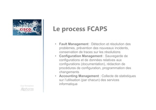Une formation
Le process FCAPS
• Fault Management : Détection et résolution des
problèmes, prévention des nouveaux incidents,
conservation de traces sur les résolutions
• Configuration Management : Sauvegarde de
configurations et de données relatives aux
configurations (documentation), rédaction de
procédures de configuration, programmation des
changements
• Accounting Management : Collecte de statistiques
sur l’utilisation (par chacun) des services
informatique
 