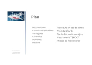 Une formation
Documentation
Connaissance du réseau
Sauvegarde
Cohérence
Monitoring
Baseline
Plan
Procédure en cas de panne
Avoir du SPARE
Garder les systèmes à jour
Historique du TSHOOT
Phases de maintenance
 