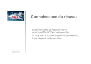 Une formation
Connaissance du réseau
La connaissance du réseau que l’on
administre/TSHOOT est indispensable.
Si vous avez à votre charge un nouveau réseau,
il faut apprendre à le connaitre.
 