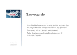 Une formation
Sauvegarde
Une fois le réseau dans un état stable, réalisez des
sauvegardes des configurations des équipements
Conserver les anciennes sauvegardes
Faire des sauvegardes automatiquement à
intervalle régulier
 