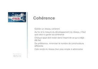 Une formation
Cohérence
Garder un réseau cohérent
Au fur et à mesure du développement du réseau, il faut
que celui-ci garde sa cohérence
Chaque ajout doit rester dans l’esprit de ce qui a déjà
été fait
De préférence, minimiser le nombre de constructeurs
différents
Cela rendra le réseau bien plus simple à administrer
 